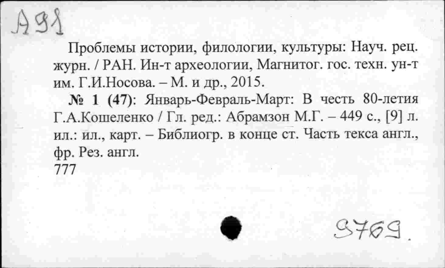 ﻿Проблемы истории, филологии, культуры: Науч. рец. жури. / РАН. Ин-т археологии, Магнитог. гос. техн, ун-т им. Г.И.Носова. - М. и др., 2015.
№ 1 (47): Январь-Февраль-Март: В честь 80-летия Г.А.Кошеленко / Гл. ред.: Абрамзон М.Г. - 449 с., [9] л. ил.: ил., карт. - Библиогр. в конце ст. Часть текса англ., фр. Рез. англ.
777